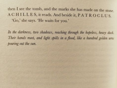 "In the darkness, two shadows, reaching through the hopeless, heavy dusk. Their hands meet, and light spills in a flood, like a hundred golden urns pouring out the sun." In The Darkness Two Shadows Reaching, Two Shadows, The Song Of Achilles, Song Of Achilles, Achilles And Patroclus, Favorite Book Quotes, In The Darkness, The Darkness, Book Fandoms