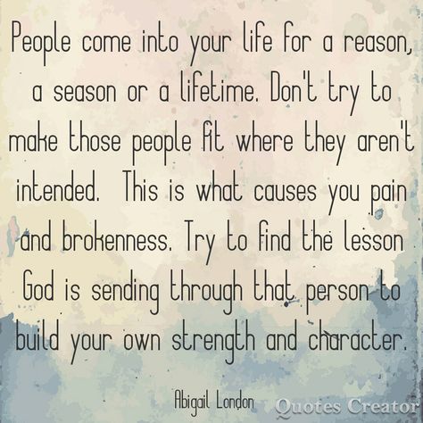 People come into your life for a reason a season or a lifetime. Don't try to make those people fit where they aren't intended. This is what causes you pain and brokenness. Try to find the lesson God is sending through that person. #abigaillondon Abigail London A Reason A Season A Lifetime Quotes, People Come Into Your Life For A Reason A Season, People Are In Your Life For Seasons, In This Lifetime Quotes, People And Seasons Quotes, Quotes About People Coming In Your Life, People Are Put In Your Life For A Reason, People Come For A Reason A Season, For A Season Quotes People