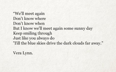 We'll meet again / Don't know where / Don't know when / But I know we'll meet again some sunny day / Keep smiling through / Just like you always do / Till the blue skies drive the dark clouds far away. We'll Meet Again Don't Know Where, We’ll Meet Again Dont Know Where Dont Know When, Meet In Another Life Quotes, Well Meet Again Some Sunny Day, We'll Meet Again Aesthetic, Maybe We'll Meet Again Quotes, We Only Part To Meet Again Tattoo, We’ll Meet Again, May We Meet Again Tattoo