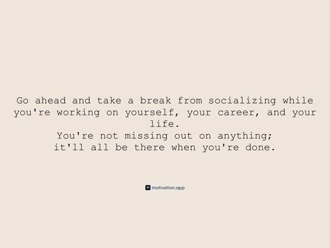 Go ahead and take a break from socializing while you're working on yourself, your career, and your life. You're not missing out on anything; it'll all be there when you're done. From the Motivation app: https://motivation.app/download Taking A Break From Work Quotes, Take A Break Quotes Work, Quotes On Taking A Break, It’s Ok To Take A Break, A Break Quotes, Work Out Quotes, What Doesn’t Break A Fast, It’s Okay To Take A Break, Take A Break Quotes