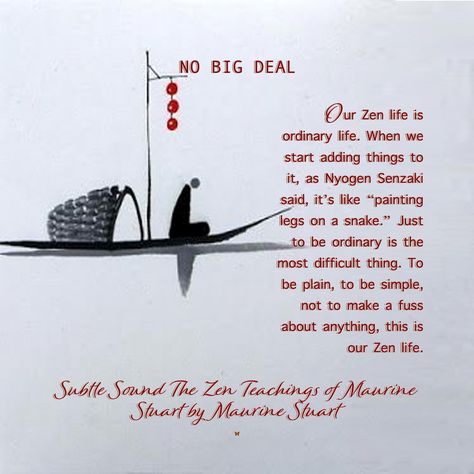 NO BIG DEAL Our Zen life is ordinary life. When we start adding things to it, as Nyogen Senzaki said, it’s like “painting legs on a snake.” Just to be ordinary is the most difficult thing. To be plain, to be simple, not to make a fuss about anything, this is our Zen life. ♡ Subtle Sound The Zen Teachings of Maurine Stuart by Maurine Stuart Zen Koans, Zen Life, Zen Teachings, Simple Happy Zen, Zen Mode Quotes, Zen Proverbs, Zen Mind, Zen Sayings Inner Peace, Buddhism Beliefs