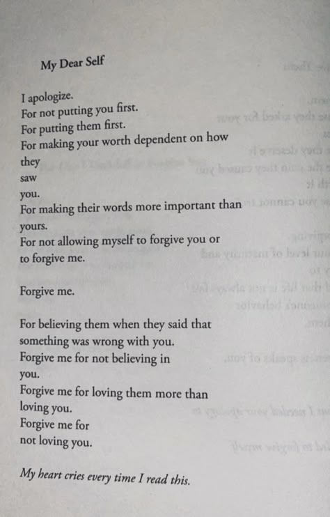 I apologize.
For not putting you first. 
For putting them first.
For making your worth dependent on how
they
saw
you.
For making their words more important than
yours.
For not allowing myself to forgive you or
to forgive me.
Forgive me.
For believing them when they said that
something was wrong with you.
Forgive me for not believing in you.
Forgive me for loving them more than loving you.
Forgive me for not loving you.

My heart cries every time I read this. Apology Letter To Myself, How To Apologize For Something You Didnt Do, Apology To Myself Quotes, Apologize Even When Youre Not Wrong, How To Love Myself Quotes Words, How To Forgive Someone You Love, Never Apologize For How You Feel, Note To Self Quotes Love Yourself, How To Forgive Myself