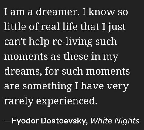 I am a dreamer. I know so little of real life that I just can't help re-living such moments as these in my dreams, for such moments are something I have very rarely experienced. Dostoyevsky White Nights, White Nights Fyodor Dostoevsky, Dostojewski Quotes, White Nights Dostoevsky Aesthetic, White Nights Quotes, White Nights Book, White Nights Dostoevsky Quotes, White Nights Dostoevsky, Dostoevsky Aesthetic