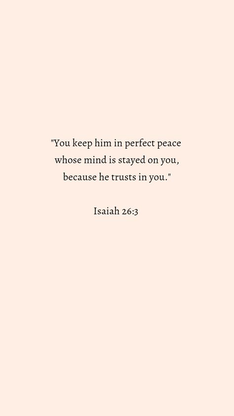 "You keep him in perfect peace whose mind is stayed on you, because he trusts in you."
Isaiah 26:3 You Keep Him In Perfect Peace, You Will Keep In Perfect Peace, He Will Keep In Perfect Peace, Bible Verse About Peace Of Mind, Peace Quotes Bible Prayer Scriptures, Quotes About Keeping Your Peace, Isaiah 26:3 Wallpaper, Bible Verse For Peace Of Mind, Isaiah 26 3-4 Wallpaper