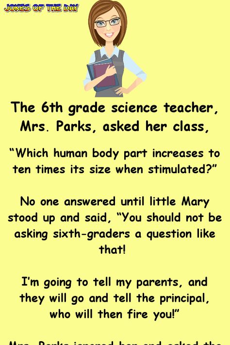 The 6th grade science teacher, Mrs. Parks, asked her class... “Which human body part increases to ten times its size when stimulated?”   No one answered until little Mary stood up and said, “You should not be asking sixth-graders a question like that! I’m going to tell my parents, and they will... Joke Stories, Clean Funny Jokes, 6th Grade Science, Funny Long Jokes, Long Jokes, Short Jokes, Teacher Jokes, Jokes And Riddles, Joke Of The Day