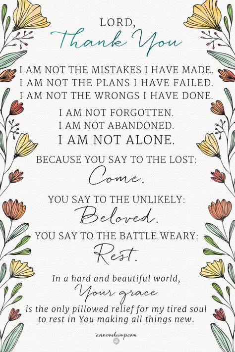 Lord, Thank You I am not the mistakes I have made. I am not the plans I have failed. I am not the wrongs I have done. I am not forgotten. I am not abandoned. I am not alone. Because You say to the lost: Come. You say to the Unlikely: Beloved You say to the Battle Weary: Rest. In a hard and beautiful world, Your grace is the only pillowed relief for my tired soul to rest in You making all things new. Ann Voskamp Quotes, One Thousand Gifts, Ann Voskamp, A Course In Miracles, Verse Quotes, Christian Inspiration, Words Of Encouragement, Faith Quotes, Bible Journaling