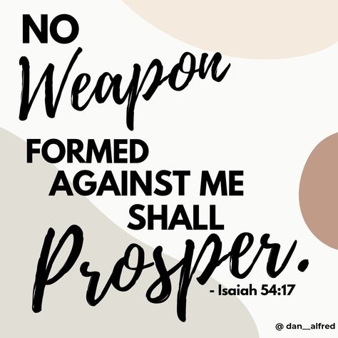 Isaiah 54:17 No Weapon formed against me shall prosper. Nothing Formed Against Me Shall Prosper, No Evil Formed Against Me Shall Prosper, Isaiah 54 17 Wallpaper, Isaiah 54:17, Inspirational Smile Quotes, Isaiah 54, Names Of Jesus Christ, Bible Quotes Images, In Jesus Name