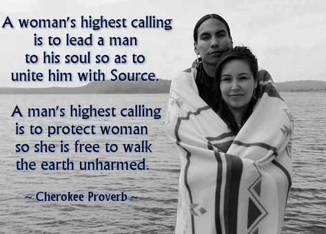 A woman's highest calling is to lead a man to his soul so as to unite him with Source. A man's highest calling is to protect a woman so she is free to walk the earth unharmed. ~Cherokee Proverb American Indian Quotes, American Proverbs, American Quotes, Indian Quotes, Native American Wisdom, Cherokee Woman, Native American Quotes, She Quotes, Native American Heritage