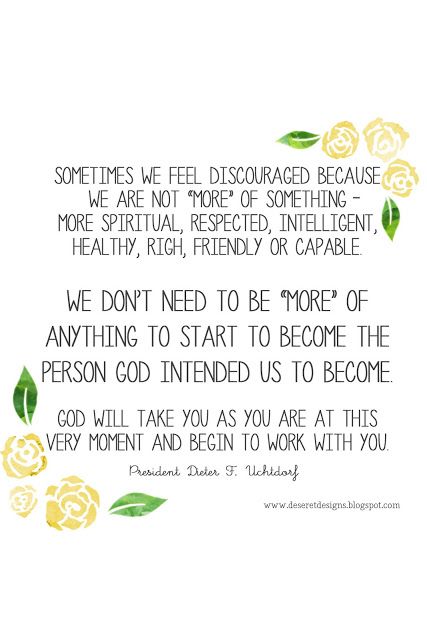 Sometimes we feel discouraged because we are not “more” of something— more spiritual, respected, intelligent, healthy, rich, friendly, or capable. We don’t need to be “more” of anything to start to become the person God intended us to become.-President Dieter F. Uchtdorf Individual Worth Quotes Lds, Elder Uchtdorf Quotes, Dieter Uchdorf Quote, Dieter F Uchtdorf Quotes, Discouragement Quotes, Inspirational Spiritual Quotes, Uchtdorf Quotes, Divine Purpose, Gospel Quotes