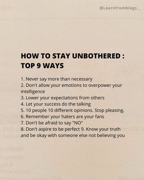 HOW TO STAY UNBOTHERED : Top 9 Ways 1. Never say more than necessary 2. Don't allow your emotions to overpower your intelligence 3. Lower your expectations from others 4. Let your success do the talking 5. 10 people 10 different opinions. Stop pleasing. 6. Remember your haters are your fans 7. Don't be afraid to say "NO" 8. Don't aspire to be perfect 9. Know your truth and be okay with someone else not believing you. #unbothered #necessary #emotion #expectation #stoppleasingothers #do... How To Stop Expecting, How To Expect Less From People, How To Act Unbothered, How To Stop Expecting From Others, Stop Expecting Things From People, How To Be Okay, How To Stay Unbothered, Stop Expecting You From People, How To Be Unbothered