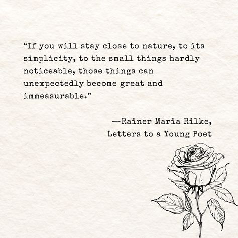 Quote reads ““If you will stay close to nature, to its simplicity, to the small things hardly noticeable, those things can unexpectedly become great and immeasurable.” by Rainer Maria Rilke, Letters to a Young Poet. Rainier Maria Rilke Quotes, Cozycore Aesthetic, Rilke Poems, Letters To A Young Poet, Rainer Maria Rilke Quotes, Rilke Quotes, Sacred Earth, Poet Quotes, Rainer Maria Rilke