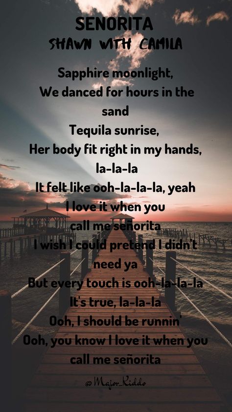Land in Miami The air was hot from summer rain Sweat dripping off me Before I even knew her name, la la la It felt like ooh la la la Yeah no Sapphire moonlight We danced for hours in the sand Tequila sunrise Her body fit right in my hands, la la la It felt like ooh la la la, yeah  I love it when you call me señorita I wish I could pretend I didn't need you But every touch is ooh la la la It's true, la la la (Shawn Mendes, Senorita) Senorita Shawn And Camila, Shawn Mendes Senorita, Senorita Lyrics, Shawn Mendes Señorita, Song Lyric Tattoos, Shawn Mendes Songs, Shawn Mendes Lyrics, Shawn Mendes Quotes, Lyrics Tattoo