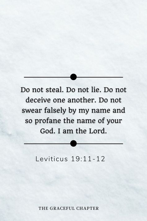 Do not steal. Do not lie. Do not deceive one another. Do not swear falsely by my name and so profane the name of your God. I am the Lord. Leviticus 19:11-12 Bible Verses About Lying, Scripture About Lying, Do Not Lie Bible Verse, I Keep It 99 Cause I Be Lying Sometimes, Leviticus Bible Verses, When Someone Is Lying But You Know The Truth, Don’t Believe His Lies, The Heart Is Deceitful, Dark Triad