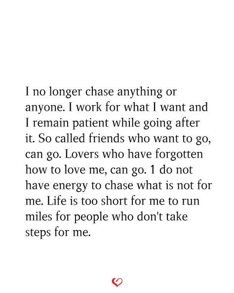 I no longer chase anything or anyone. I work for what I want and I remain patient while going after it. So called friends who want to go, can go. Lovers who have forgotten how to love me, can go. 1 do not have energy to chase what is not for me. Life is too short for me to run miles for people who don't take steps for me. No Longer Chasing Quotes, I Dont Chase People Quotes, No Longer Chasing People, Dont Have Anyone Quote, Dont Chase Replace, I Dont Have Energy Quotes, Dont Chase Anyone Quotes, No Longer Making An Effort Quotes, I Stopped Chasing People