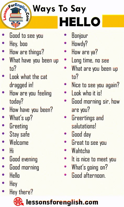 Ways To Say Hello, English Phrases Examples Good to see you Hey, boo How are things? What have you been up to? Look what the cat dragged in! How are you feeling today? How have you been? What’s up? Greeting Stay safe Welcome Hi Good evening Good morning Hello Hey Hey there? Bonjour Howdy? How are ya? Long time, no see What are you been up to? Nice to see you again? Look who it is! Good morning sir, how are you? Greetings and salutations! Good day Great to see you Wahtcha It is nice to meet you How To Say Hey Without Saying Hey, Ways To Say Hello In English, Way To Say How Are You, Good Morning Synonyms, Hello How Are You Doing Today, Ways To Say How Are You, Hi How Are You, How Are You, Different Ways To Say Hello