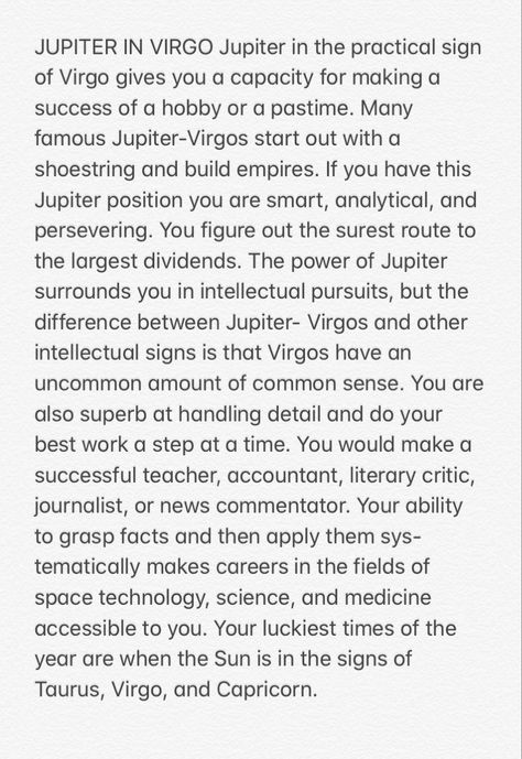 Jupiter in the practical sign of Virgo gives you a capacity for making a success of a hobby or a pastime. Many famous Jupiter-Virgos start out with a shoestring and build empires. If you have this Jupiter position you are smart, analytical, and persevering. You figure out the surest route to the largest dividends. The power of Jupiter surrounds you in intellectual pursuits, but the difference between Jupiter- Virgos and other intellectual signs is that Virgos have an uncommon amount of common se Virgo Jupiter, Jupiter In Virgo, Jupiter In Astrology, Jupiter In Sagittarius Woman, Jupiter In 1st House, Jupiter Meaning Astrology, Jupiter In 8th House, Astrology Humor, Jupiter Sign