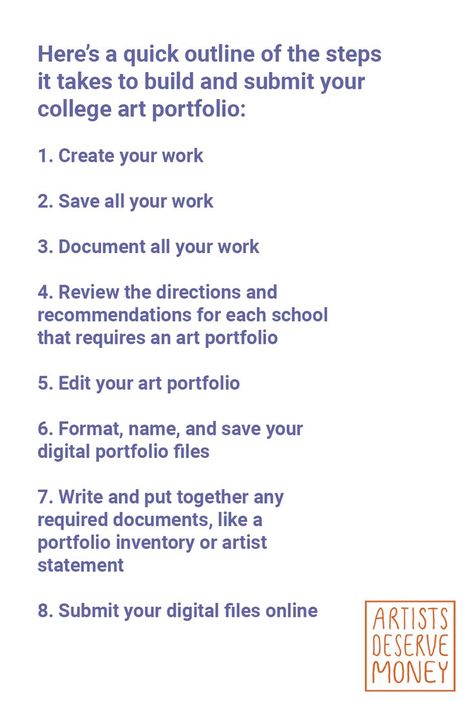 Here’s a quick outline of the steps it takes to build and submit your college art portfolio: 1. Create your work 2. Save all your work 3. Document all your work 4. Review the directions and recommendations for each school that requires an art portfolio 5. Edit your art portfolio 6. Format, name, and save your digital portfolio files 7. Write and put together any required documents, like a portfolio inventory or artist statement 8. Submit your digital files online How To Build A Portfolio, College Art Portfolio, Art Portfolio Website, Art School Portfolio, Build A Portfolio, Art Biz, Digital Portfolio, Artist Statement, Art Portfolio