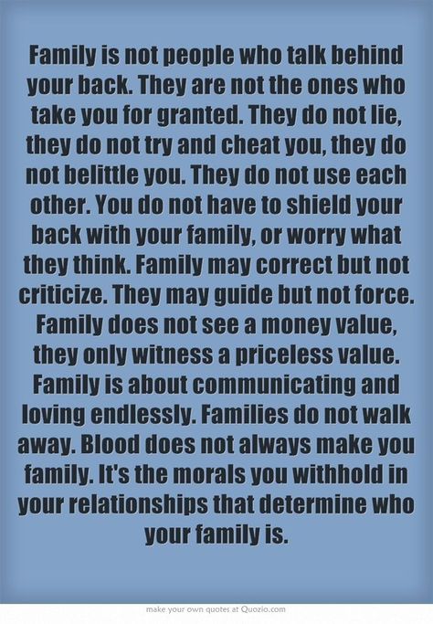 Family is not people who talk behindyour back. They are not the ones whotake you for granted. They do not lie,they do not try and cheat you, they donot belittle you. They do not use eachother. You do not have to shield yourback with your family, or worry whatthey think. Family may correct but notcriticize. They may guide but not force.Family does not see a money value,they only witness a priceless value.Family is about communicating andloving endlessly. Families do not walkaway. Blood does not a Familia Quotes, Rose Hill Designs, Talking Behind Your Back, Quotes Family, Toxic Family, Quotes By Authors, Trendy Quotes, Truth Quotes, Quotes Positive