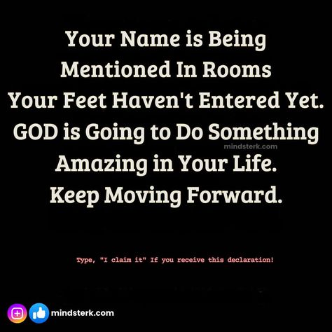 Your Name is Being Mentioned In Rooms Your Feet Haven't Entered Yet. GOD is Going to Do Something Amazing in Your Life. Keep Moving Forward. Type, "I claim it" If you receive this declaration! #mindsterk #inspirationquotes #AchievingSuccess #meaningoflife #Keepgoingforward #selfhelpquotes Keep Moving Forward, Meaning Of Life, Keep Moving, Achieve Success, Do Something, Keep Going, God Is, Moving Forward, Self Help