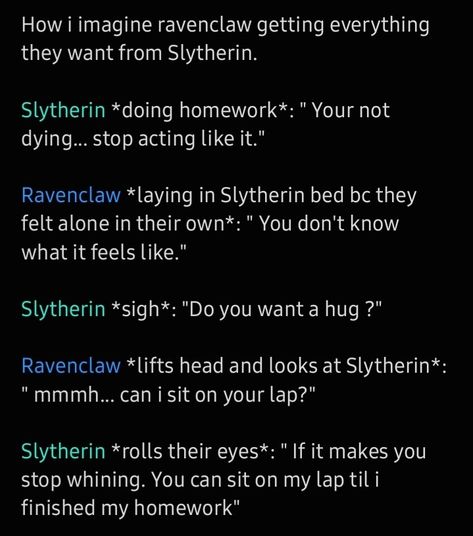 How i imagine ravenclaw getting everything they want from Slytherin. 

Slytherin *doing homework*: " Your not dying... stop acting like it." 

Ravenclaw *laying in Slytherin bed bc they felt alone in their own*: " You don't know what it feels like." 

Slytherin *sigh*: "Do you want a hug ?" 

Ravenclaw *lifts head and looks at Slytherin*: " mmmh... can i sit on your lap?" 

Slytherin *rolls their eyes*: " If it makes you stop whining. You can sit on my lap til i finished my homework" Slytherclaw Fanart, Ravenclaw X Slytherin Fanart, Ravenclaw Vs Slytherin, Ravenclaw Slytherin Couple, Ravenclaw And Slytherin Aesthetic, Gryffindor X Ravenclaw Relationship, Ravenclaw Relationships, Gryffindor X Slytherin Relationship, Slytherin Ravenclaw Friendship