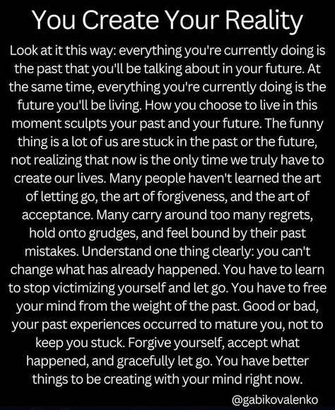 Gabriella Kovalenko on Instagram: "Remember: your reality is sculpted in the NOW, as you process your past and lay your expectations for the future. Your perspective is a projection of experiential knowledge that reflects the boundary conditions of your mind. Free your mind from all resistance to diminish the resistance to life itself. Change your mind, and the reality before you immediately begins conforming to the new you…. #awareness #awakening #youcreateyourownreality #knowthyself #consc Change Your Reality, Imagination Is The Only Reality, Spiritual Tiktok, Creating Reality, Renewing Your Mind, Change Perspective, Spiritual Growth Quotes, Empowered Empath, Create Your Reality