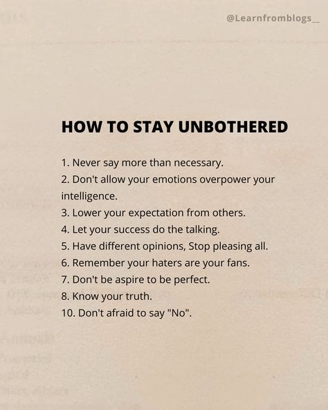 HOW TO STAY UNBOTHERED 1. Never say more than necessary. 2. Don't allow your emotions overpower your intelligence. 3. Lower your expectation from others. 4. Let your success do the talking. 5. Have different opinions, Stop pleasing all. 6. Remember your haters are your fans. 7. Don't be aspire to be perfect. 8. Know your truth. 10. Don't afraid to say "No". #unbothered #success #Opinion #knowthetruth #emotions #intelligence #learnfromblogs How To Speak More Intelligently, How To Stop Expecting From Others, How To Have No Expectations, How To Remain Unbothered, Stay Unbothered, Being Unbothered Quotes, Being Unbothered, Stay Unbothered Quotes, How To Stay Unbothered