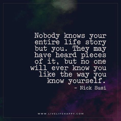 Nobody knows your entire life story but you. They may have heard pieces of it, but no one will ever know you like the way you know yourself. - Nick Susi You Dont Know My Story Quotes, Nobody Knows Quotes, Nobody Knows Me Quotes, No One Knows Your Story, Nobody Knows The Real Me, Happy Life Quotes To Live By, Happy Quote, Live Life Happy, Know Yourself