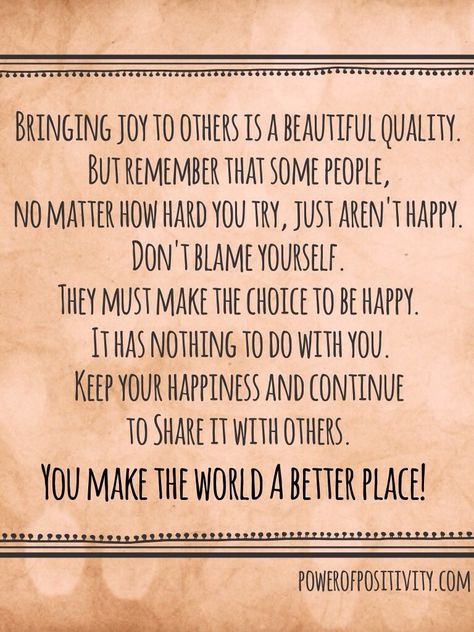 Bringing joy to others is a beautiful quality. But remember that some people, no matter how hard you try, just aren’t happy. Don’t blame yourself. They must make the choice to be happy. It has nothing to do with you. Keep your happiness and continue to share it with others. You make the world a better place! - Power of Positivity Bring Joy To Others Quotes, Joy Peace Love, Relationship Motivation, Joy Quotes, Quote Unquote, Thinking Quotes, Free Print, Perfection Quotes, Power Of Positivity