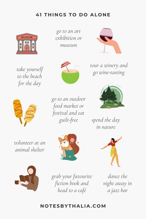 41 Things to Do Alone Infographic that includes go to an art exhibition or museum, tour a winery and go wine-tasting, take yourself to the beach for the day, go to an outdoor food market or festival and eat
guilt-free, spend the day in nature, volunteer at an animal shelter, grab your favourite fiction book and head to a café, dance the night away in a jazz bar and so much more;  Black text on an off-white background with hand-drawn icons and coloured shapes. Self Love Date Night, Pleasurable Activities List, How To Have More Fun In Life, Dating Yourself Ideas, Solo Adventure Ideas, 100 Solo Date Ideas, Solo Things To Do, Dates To Take Yourself On, Self Date Ideas Aesthetic