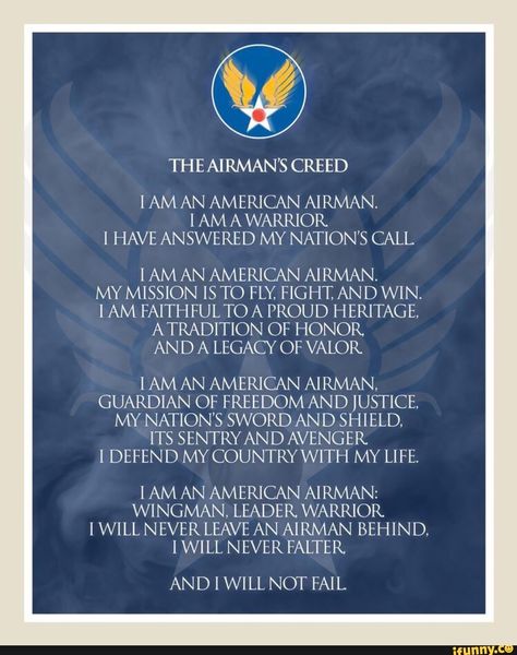 THEAIRMAN’S CREED I AM AN AMERICAN AIRMAN. 1 AM A WARRIOR I HAVE ANSWERED MY NATION'S CALL IAMAN AMERICAN AIRMAN. MY MISSION IS TO FLY. FIGHT, AND WIN. I AM FAITH FULTO A PROUD HERITAGE, ATRADITION OF HONOR. AN D A LEGACY OF VALOR IAMAN AMERICAN AIRMAN, GUARDIAN OF FREEDOM AND JUSTICE, MY NATION'S SWORD AND SHIELD, ITS SENTRY... #assassinscreed #gaming #theairmans #creed #am #an #american #airman #warrior #have #answered #my #nations #call #iaman #mission #is #to #fly #fight #and #win #pic Air Force Basic Training, Air Force Families, Air Force Mom, Air Force Veteran, Military Mom, Air Force Bases, United States Military, U S Air Force, United States Air Force