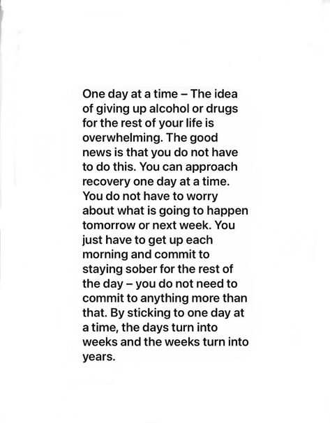 One day at a time – The idea of giving up alcohol or drugs for the rest of your life is overwhelming. The good news is that you do not have to do this. You can approach recovery one day at a time. You do not have to worry about what is going to happen tomorrow or next week. You just have to get up each morning and commit to staying sober for the rest of the day – you do nto need to commit to anything more than that. By sticking to one day at a time, the days turn into weeks and the weeks turn.. Life Is Overwhelming, Jacque Fresco, Giving Up Alcohol, 2025 Goals, Recovery Quotes, One Day At A Time, Heart Soul, The Good News, Letter S