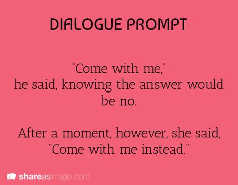 "Come with me," he said, knowing the answer would be no. After a moment, however, she said, "Come with me instead." Book Prompts, Writing Dialogue Prompts, A Writer's Life, Dialogue Prompts, Writing Inspiration Prompts, Writing Dialogue, Creative Writing Prompts, Story Prompts, Come With Me