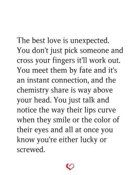 The best love is unexpected. You don't just pick someone and cross your fingers it'll work out. You meet them by fate and it's an instant connection, and the chemistry share is way above your head. You just talk and notice the way their lips curve when they smile or the color of their eyes and all at once you know you're either lucky or screwed. Instant Connection Quotes Relationships, Connection Quotes Relationships, Instant Connection Quotes, Unexpected Love Quotes, Connection Quotes, Instant Connection, Cross Your Fingers, Unexpected Love, I Love You Quotes