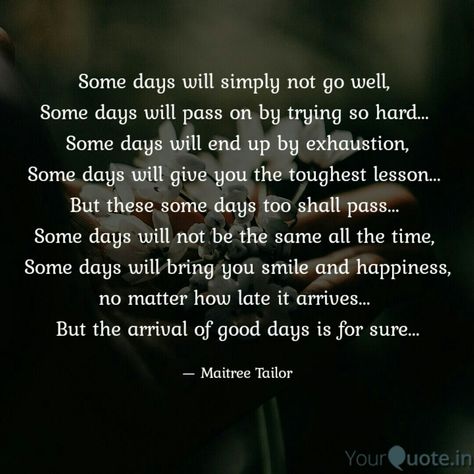 Some days will simply not go well,  Some days will pass on by trying so hard...  Some days will end up by exhaustion, Some days will give you the toughest lesson...  But these some days too shall pass...  Some days will not be the same all the time,  Some days will bring you smile and happiness, no matter how late it arrives...  But the arrival of good days is for sure... . . . Follow my writings on @yourquoteapp #yourquote #quote #stories #qotd #quoteoftheday #wordporn #quotestagram #wordswag # Some Days Are Hard, Hard Quotes, Quotes For Me, Mental And Emotional Health, The Arrival, Emotional Health, You Smile, Art Journaling, Food For Thought