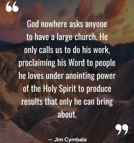 God nowhere asks anyone to have a large church. He only calls us to do his work, proclaiming his Word to people he loves under anointing power of the Holy Spirit to produce results that only he can bring about. — Jim Cymbala  (Christian Quotes - Motivation — com.christianquotestoinspire.bibleverses.motivation)  🍷	🔥	🌹	✝️	🌈	🌟	🙏	🔯	⛪	🎼	💒	👑 #Church #JimCymbala Christian Motivational Quotes, The Holy Spirit, Holy Spirit, Christian Quotes, Jesus, Bring It On, Quotes