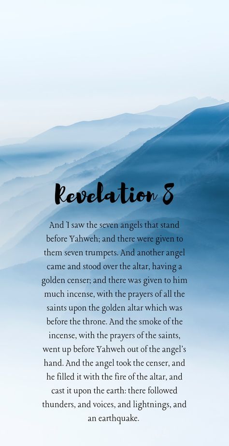 Revelation 8:2-6

And I saw the seven angels that stand before Yahweh; and there were given to them seven trumpets. And another angel came and stood over the altar, having a golden censer; and there was given to him much incense, with the prayers of all the saints upon the golden altar which was before the throne. And the smoke of the incense, with the prayers of the saints, went up before Yahweh out of the angel's hand. Revelations Quotes, Revelation Bible Study End Time, False Prophets Bible Verse, Revelation Prophecy, Revelations Bible End Time, Bible Revelation Signs End Time, Revelations End Times, Bible End Times, Last Days Bible