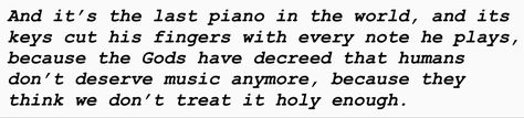 And it’s the last piano in the world, and its
keys cut his fingers with every note he plays,
because the Gods have decreed that humans
don’t deserve music anymore, because they
think we don’t treat it holy enough. Ghost Quartet, Ghost Lyrics, Ghost Band Astethic, Funny Ghost Bc Memes, Ghost Band Memes, Musical Theatre, Ghost, Poetry, Me Quotes