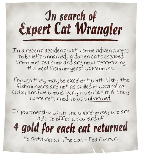 A nearly pristine parchment reads: In search of Expert Cat Wrangler. In a recent accident with some adventurers to be left unnamed, a dozen cats escaped from our tea shop and are now terrorizing the local fishmongers’ warehouse. Though they may be excellent with fish, the fishmongers are not as skilled in wrangling cats, and we would very much like it if they were returned to us unharmed. We are able to offer a reward of 4 gold for each cat returned to Octavia at The Cat-Tea Corner. Dnd Job Board Ideas, Dnd Bulletin Board, Dnd Hooks, Quest Ideas, Quest Board, Fantasy Quest, Deck Of Many Things, Dungeons And Dragons Rules, Dnd Stories