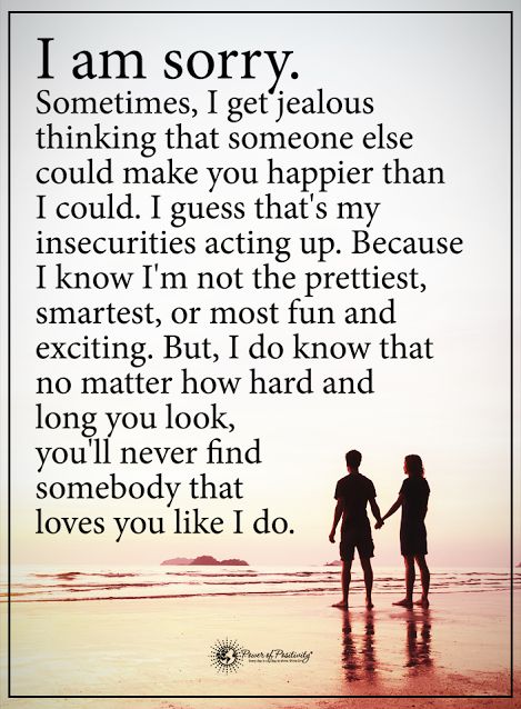 I am sorry. Sometimes, I get jealous thinking that someone else could make you happier than I could. I guess that's my insecurities acting up. Because I know I'm not the prettiest, smartest, or most fun and exciting. But, I do know that no matter how hard and long you look, you'll never find somebody that loves you like I do.  #powerofpositivity #positivewords  #positivethinking #inspirationalquote #motivationalquotes #quotes #life #love #fun #smart #pretty #exciting # You'll Find Love Again Quotes, I Get Jealous Quotes Relationships, Im Sorry I Get Jealous Quotes, I'm Jealous Because I Love You, Im Sorry Im Insecure Quotes, I’m Sorry I Get Insecure, I Get Jealous Because I Love You, Insecure Girlfriend Quotes, I’m Sorry For My Insecurities