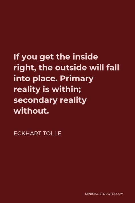 Eckhart Tolle Quote: If you get the inside right, the outside will fall into place. Primary reality is within; secondary reality without. Eckhart Tolle Quotes Inner Peace, Ekhart Tolle, Eckhart Tolle Quotes, Seek Happiness, Stoicism Quotes, People Problems, Deeper Life, States Of Consciousness, Finding Happiness