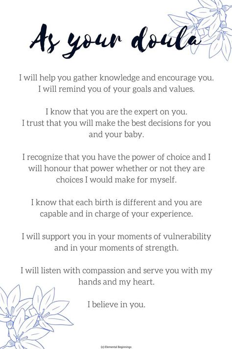 As your Doula: I will help you gather knowledge and encourage you. I will remind you of your goals and values. I know that you are the expert on you. I trust that you will make the best decisions for you and your baby. I recognize that you have the power of choice and I will honour that power whether or not they are choices I would make for myself. I know that each birth is different and you are capable and in charge of your experience. I will support you in your moments of vulnerability ... Doula Consultation Questions, Doula Comfort Measures, Doula Must Haves, Doula Tattoo, Doula Packages, Doula Aesthetic, Doula Quotes, Doula Tips, Doula Logo