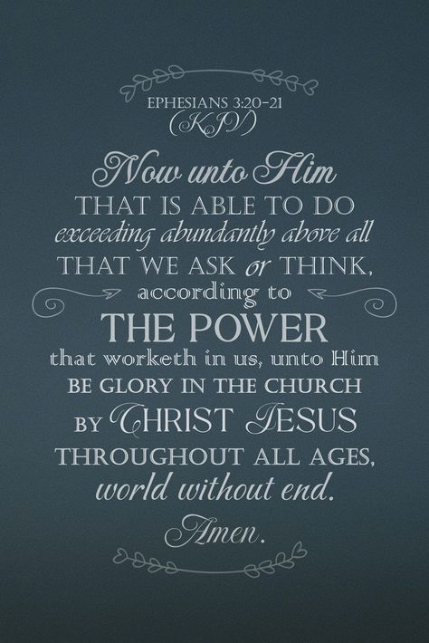 Now unto him that is able to do exceeding abundantly above all that we ask or think, according to the power that worketh in us, Unto him be glory in the church by Christ Jesus throughout all ages, world without end. Amen. Ephesians 3:20-21 Ephesians 3 20-21, Vision Binder, World Without End, Ephesians 3 20, Faith Is The Substance, Inspiring Thoughts, Bible Verse Wallpaper, Jesus Pictures, Christian Bible