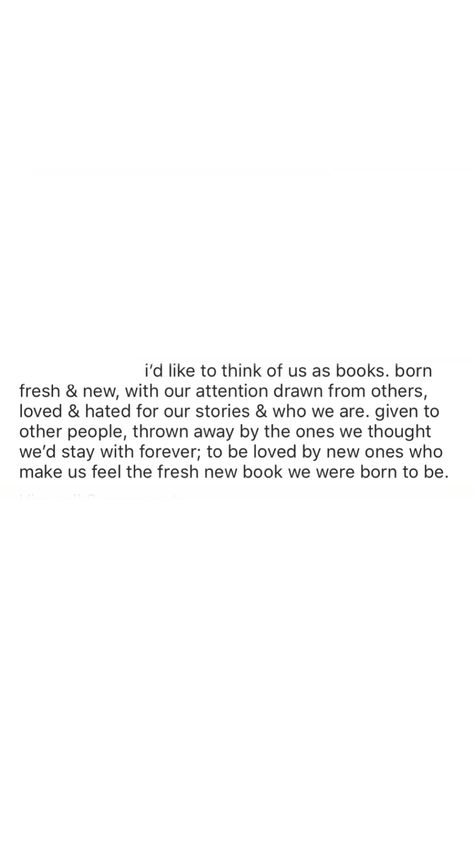 i’d like to think of us as books. born fresh & new, with our attention drawn from others, loved & hated for our stories & who we are. given to other people, thrown away by the ones we thought we’d stay with forever; to be loved by new ones who make us feel the fresh new book we were born to be. To Be Loved, Other People, New Books, The One, Books