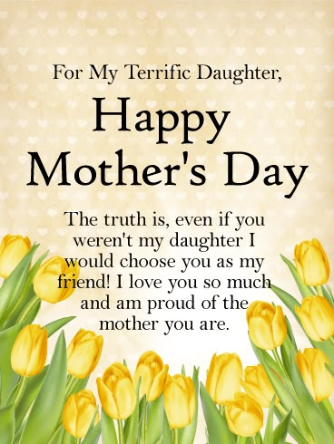 To my Terrific Daughter - Happy Mother's Day Card: Even if she wasn't your daughter, you would choose her as your friend! When our daughters become mothers, there is a sweetness of life that is hard to express. This beautiful mother's day card for a terrific daughter is a great way to celebrate the love you have for your daughter. Let your daughter know how proud you are of the mother she is with this fresh and lovely mother's day card. Mothers Day Quotes To Daughter, Quotes To Daughter, Mothers Day Verses, Daughter Quotes Funny, Happy Mothers Day Daughter, Love My Daughter Quotes, Happy Mothers Day Quotes, Happy Mothers Day Messages, Happy Mothers Day Images