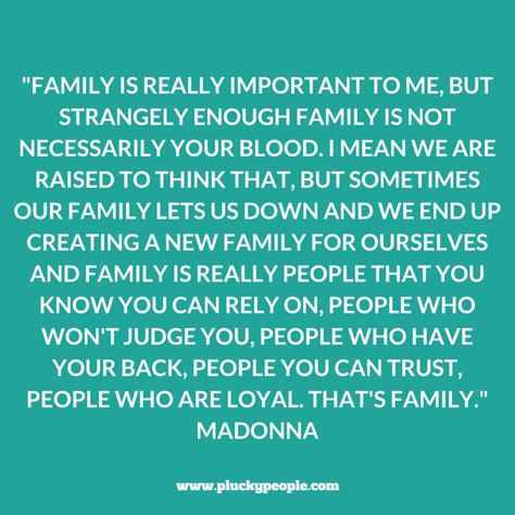 "Family is really important to me, but strangely enough family is not necessarily your blood. I mean we are raised to think that, but sometimes our family lets us down and we end up creating a new family for ourselves and family is really people that you know you can rely on, people who won't judge you, people who have your back, people you can trust, people who are loyal. That's family." Madonna, The Jonathan Ross Show Family That Only Calls When They Need Something, When Your Own Family Judges You, Not Fitting In Quotes Families, Remember Who Shows Up For You, Can’t Count On Family, Mad Family Quotes, User Quotes Families, Just Because They Are Family, Family Lets You Down Quotes