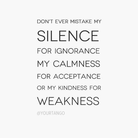 Don't ever mistake my silence for ignorance, my calmness for acceptance, or my kindness for weakness. Dont Mistake My Silence Quotes, Kindness Mistaken For Weakness, Don’t Take My Silence For Weakness, Don’t Mistake Kindness For Weakness, Don’t Mistake My Silence, Dont Mistake My Kindness For Stupidity, Silence Cannot Be Misquoted, Smart People, Positive Thoughts