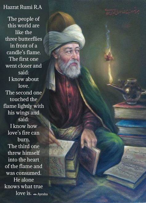 The people of this world are like the three butterflies in front of a candle’s flame. The first one went closer and said: I know about love. The second one touched the flame lightly with his wings and said: I know how love’s fire can burn. The third one threw himself into the heart of the flame and was consumed. He alone knows what true love is. | Hazrat Rumi R.A Rumi About Love, Wise Inspirational Quotes, Serenity Quotes, Rumi Quotes Soul, Three Butterflies, Tips For Happy Life, Rumi Poem, Burning Heart, Jalaluddin Rumi