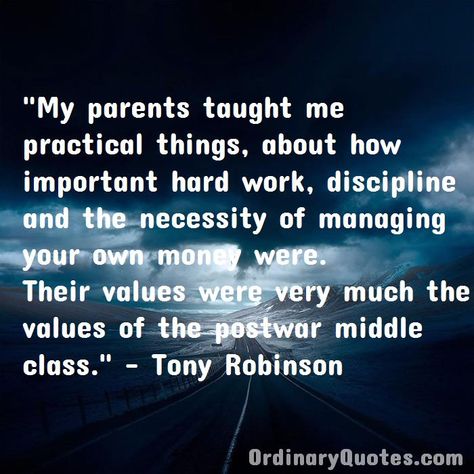 My parents taught me practical things, about how important hard work, discipline and the necessity of managing your own money were. Their values were very much the values of the postwar middle class. Tony Robinson | Check out other quotes: https://ordinaryquotes.com/pictures-quotes/best-tony-robinson-quotes/ Ordinary Quotes, Share Quotes, Daily Gratitude, Favorite Sayings, Pictures Quotes, Middle Class, Favorite Authors, Money Quotes, The Wisdom