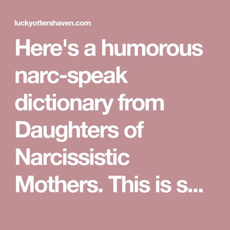 Here's a humorous narc-speak dictionary from Daughters of Narcissistic Mothers. This is so true! Of course some of these phrases could be used by any narcissist who has their hooks in you, not just your mother, and can be "translated" the same way. The Narcissistic Mother Dictionary 1. "I love you." Narcissistic-mother-ese: I want to… Mother In Law Quotes, Daughters Of Narcissistic Mothers, Narcissistic Mothers, Narcissistic Family, Narcissism Relationships, Manipulative People, Therapy Quotes, Narcissistic People, Narcissistic Parent