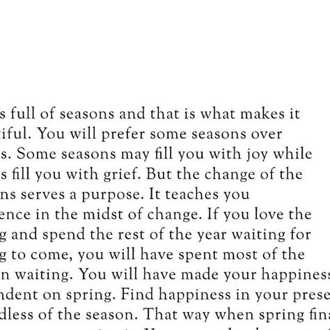 Islamic || Quotes || Reminders on Instagram: "Life is full of seasons, and that is what makes it beautiful. You will prefer some seasons over others. Some seasons may fill you with joy while others fill you with grief. But the change of the seasons serves a purpose. It teaches you resilience in the midst of change. If you love the spring and spend the rest of the year waiting for spring to come, you will have spent most of the year in waiting. You will have made your happiness dependent on spring. Find happiness in your present, regardless of the season. That way, when spring finally arrives, you can enjoy it. You can make the most of each moment without dreading when the season will come to an end. And when it does inevitably end, you can smile knowing that you will be okay. You will warm Seasons Quotes Life, For Everything There Is A Season, This Season Of Life Quotes, To Everything There Is A Season, Hard Seasons Of Life Quotes, Season Of Life Quotes, New Season Of Life Quotes, Seasons Change Quotes, Holiday Season Quotes